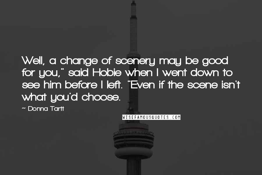 Donna Tartt Quotes: Well, a change of scenery may be good for you," said Hobie when I went down to see him before I left. "Even if the scene isn't what you'd choose.