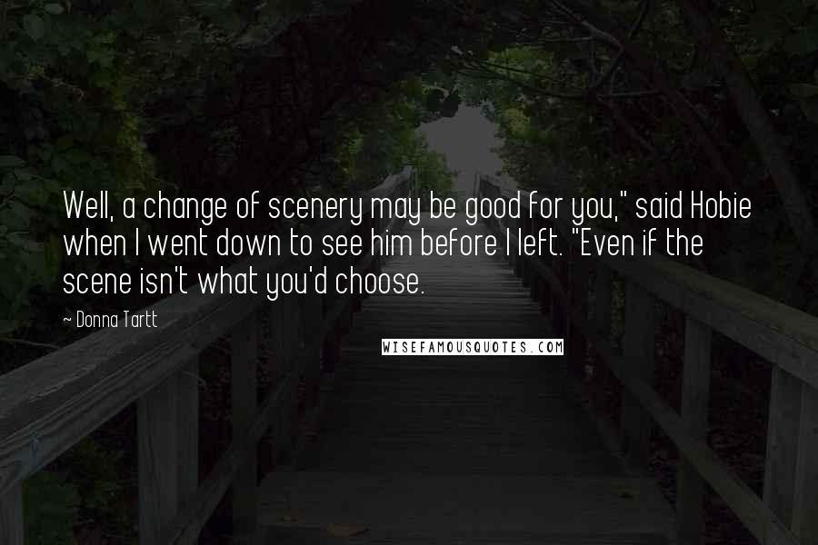Donna Tartt Quotes: Well, a change of scenery may be good for you," said Hobie when I went down to see him before I left. "Even if the scene isn't what you'd choose.
