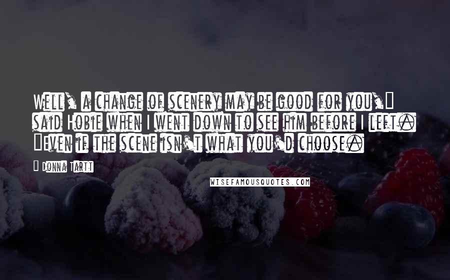 Donna Tartt Quotes: Well, a change of scenery may be good for you," said Hobie when I went down to see him before I left. "Even if the scene isn't what you'd choose.