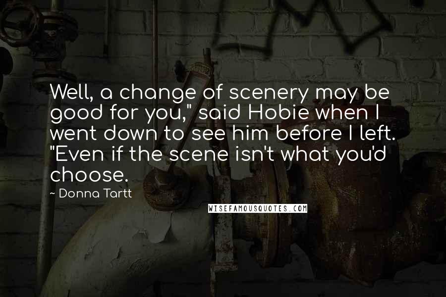 Donna Tartt Quotes: Well, a change of scenery may be good for you," said Hobie when I went down to see him before I left. "Even if the scene isn't what you'd choose.