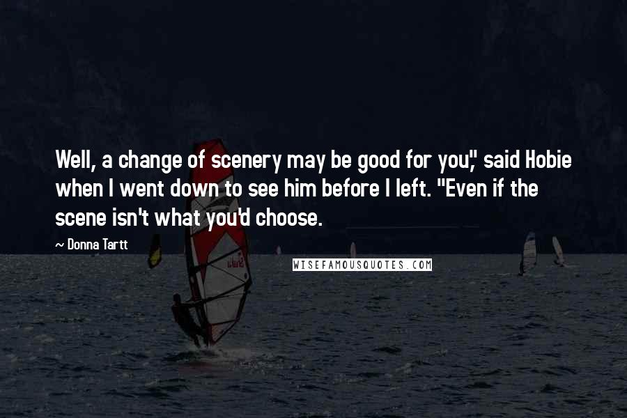 Donna Tartt Quotes: Well, a change of scenery may be good for you," said Hobie when I went down to see him before I left. "Even if the scene isn't what you'd choose.