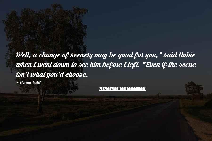 Donna Tartt Quotes: Well, a change of scenery may be good for you," said Hobie when I went down to see him before I left. "Even if the scene isn't what you'd choose.