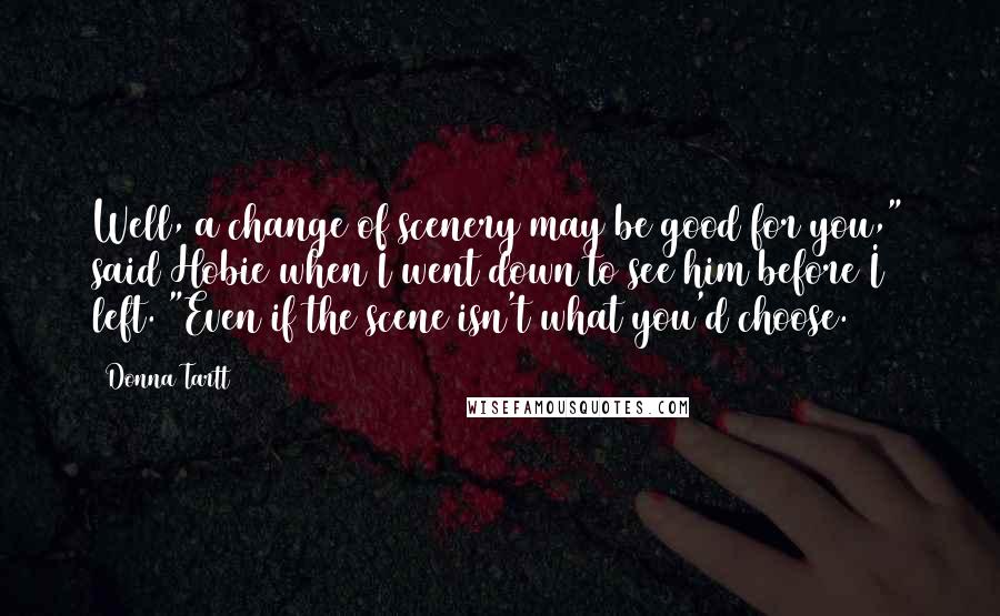 Donna Tartt Quotes: Well, a change of scenery may be good for you," said Hobie when I went down to see him before I left. "Even if the scene isn't what you'd choose.
