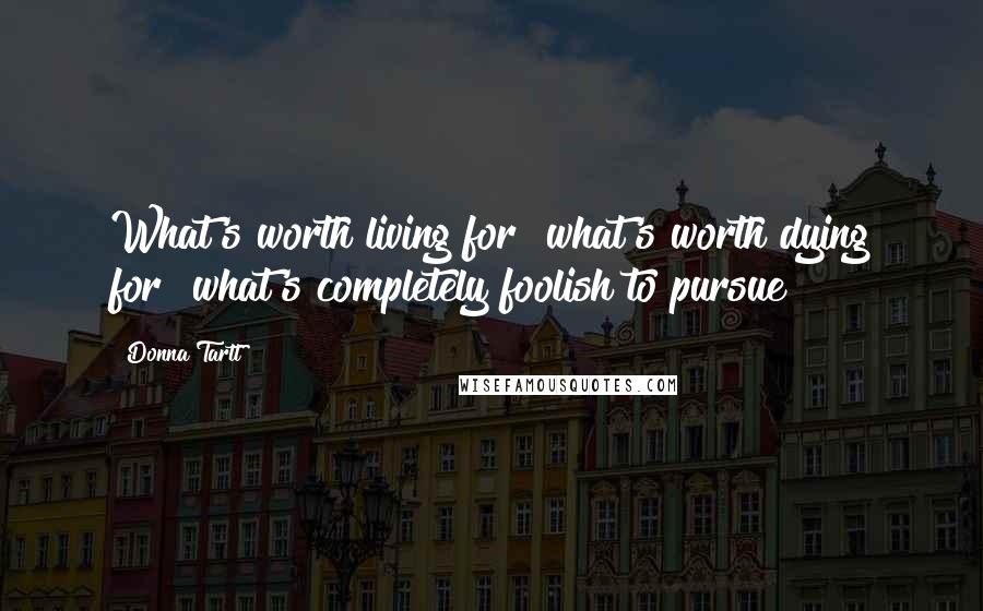 Donna Tartt Quotes: What's worth living for? what's worth dying for? what's completely foolish to pursue?