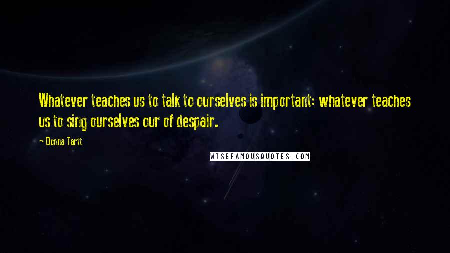 Donna Tartt Quotes: Whatever teaches us to talk to ourselves is important: whatever teaches us to sing ourselves our of despair.