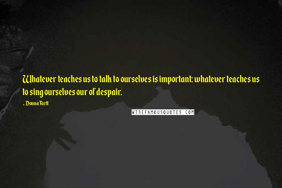 Donna Tartt Quotes: Whatever teaches us to talk to ourselves is important: whatever teaches us to sing ourselves our of despair.