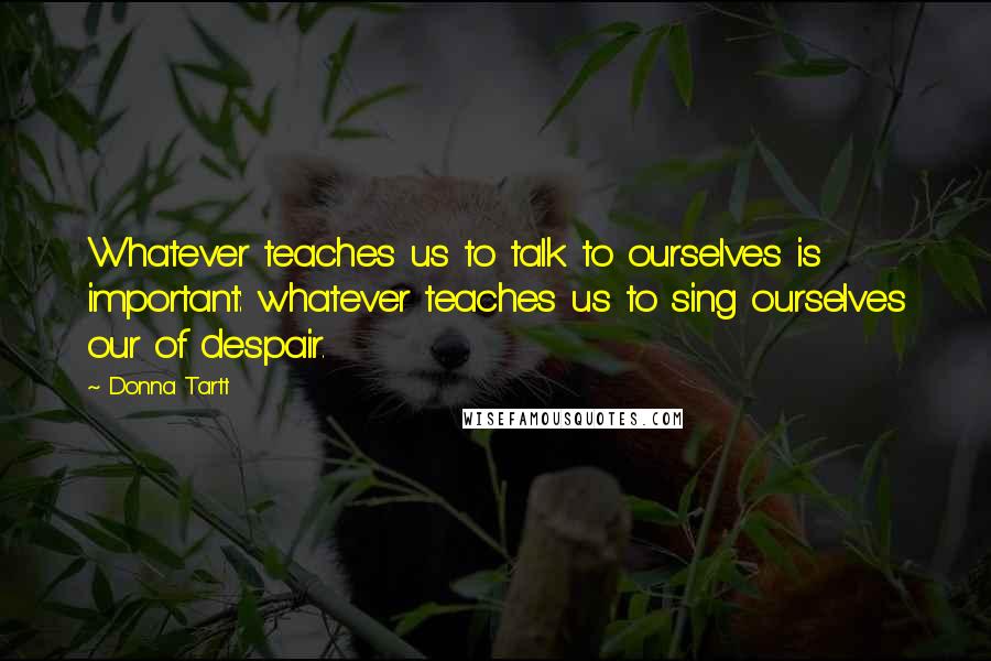 Donna Tartt Quotes: Whatever teaches us to talk to ourselves is important: whatever teaches us to sing ourselves our of despair.