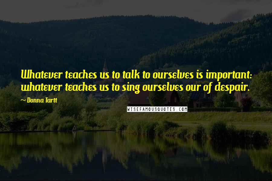 Donna Tartt Quotes: Whatever teaches us to talk to ourselves is important: whatever teaches us to sing ourselves our of despair.