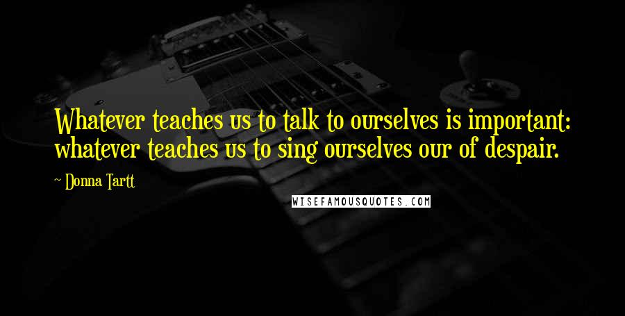 Donna Tartt Quotes: Whatever teaches us to talk to ourselves is important: whatever teaches us to sing ourselves our of despair.