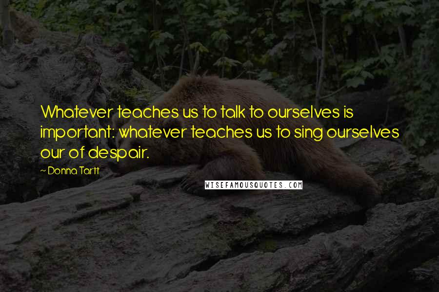 Donna Tartt Quotes: Whatever teaches us to talk to ourselves is important: whatever teaches us to sing ourselves our of despair.