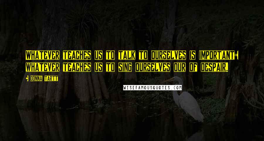 Donna Tartt Quotes: Whatever teaches us to talk to ourselves is important: whatever teaches us to sing ourselves our of despair.