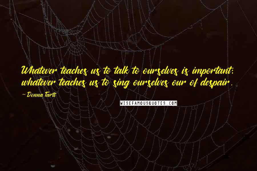 Donna Tartt Quotes: Whatever teaches us to talk to ourselves is important: whatever teaches us to sing ourselves our of despair.