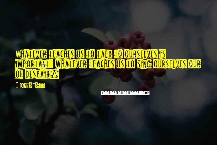 Donna Tartt Quotes: Whatever teaches us to talk to ourselves is important: whatever teaches us to sing ourselves our of despair.