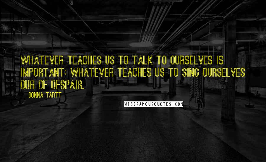 Donna Tartt Quotes: Whatever teaches us to talk to ourselves is important: whatever teaches us to sing ourselves our of despair.