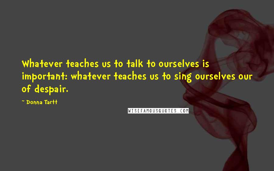 Donna Tartt Quotes: Whatever teaches us to talk to ourselves is important: whatever teaches us to sing ourselves our of despair.