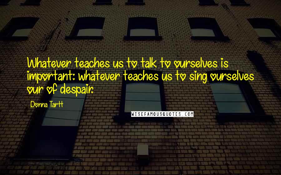 Donna Tartt Quotes: Whatever teaches us to talk to ourselves is important: whatever teaches us to sing ourselves our of despair.