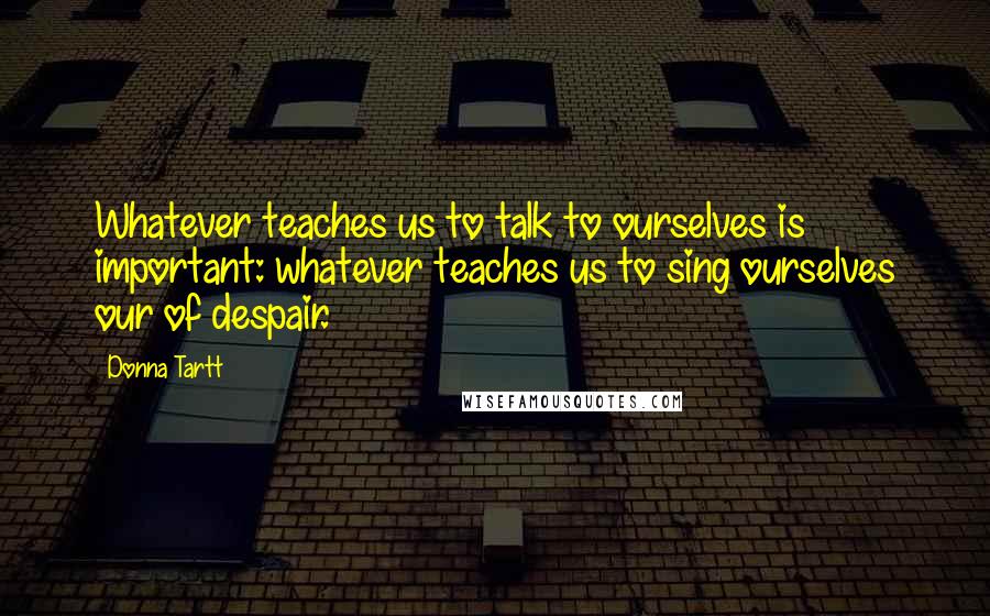 Donna Tartt Quotes: Whatever teaches us to talk to ourselves is important: whatever teaches us to sing ourselves our of despair.