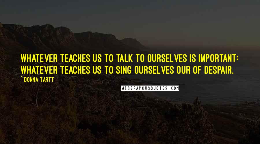 Donna Tartt Quotes: Whatever teaches us to talk to ourselves is important: whatever teaches us to sing ourselves our of despair.