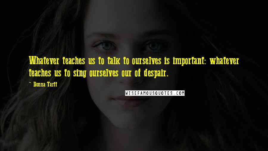 Donna Tartt Quotes: Whatever teaches us to talk to ourselves is important: whatever teaches us to sing ourselves our of despair.