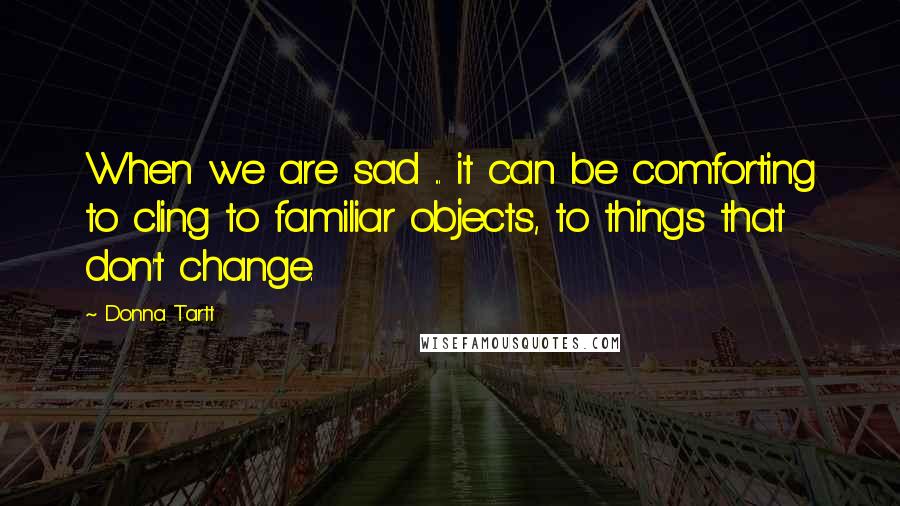 Donna Tartt Quotes: When we are sad ... it can be comforting to cling to familiar objects, to things that don't change.