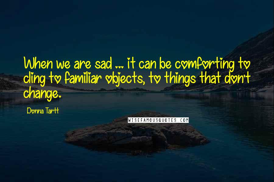 Donna Tartt Quotes: When we are sad ... it can be comforting to cling to familiar objects, to things that don't change.