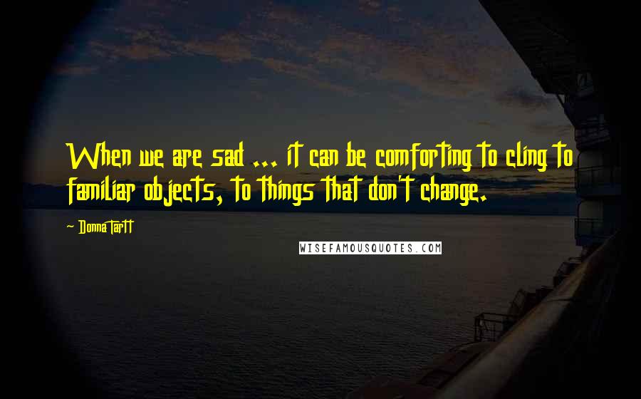 Donna Tartt Quotes: When we are sad ... it can be comforting to cling to familiar objects, to things that don't change.