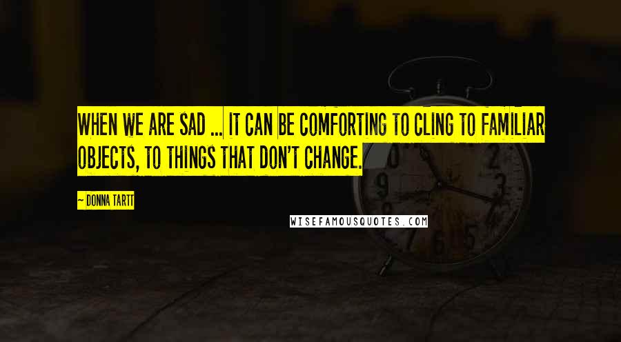 Donna Tartt Quotes: When we are sad ... it can be comforting to cling to familiar objects, to things that don't change.