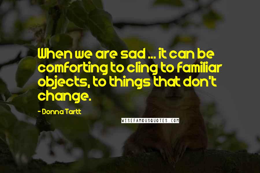 Donna Tartt Quotes: When we are sad ... it can be comforting to cling to familiar objects, to things that don't change.