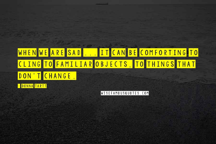 Donna Tartt Quotes: When we are sad ... it can be comforting to cling to familiar objects, to things that don't change.