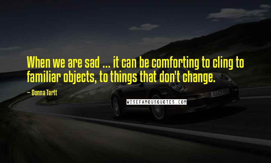 Donna Tartt Quotes: When we are sad ... it can be comforting to cling to familiar objects, to things that don't change.