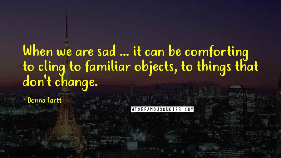 Donna Tartt Quotes: When we are sad ... it can be comforting to cling to familiar objects, to things that don't change.