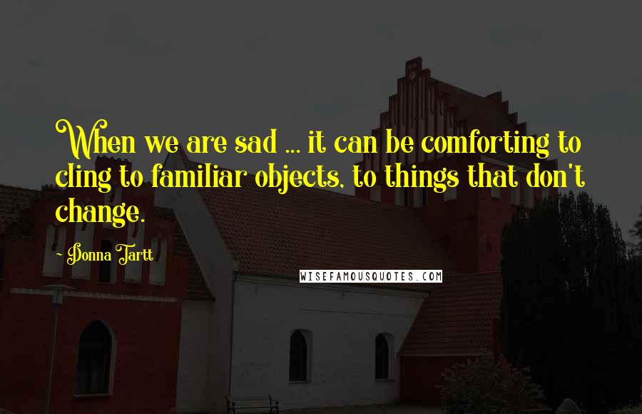 Donna Tartt Quotes: When we are sad ... it can be comforting to cling to familiar objects, to things that don't change.