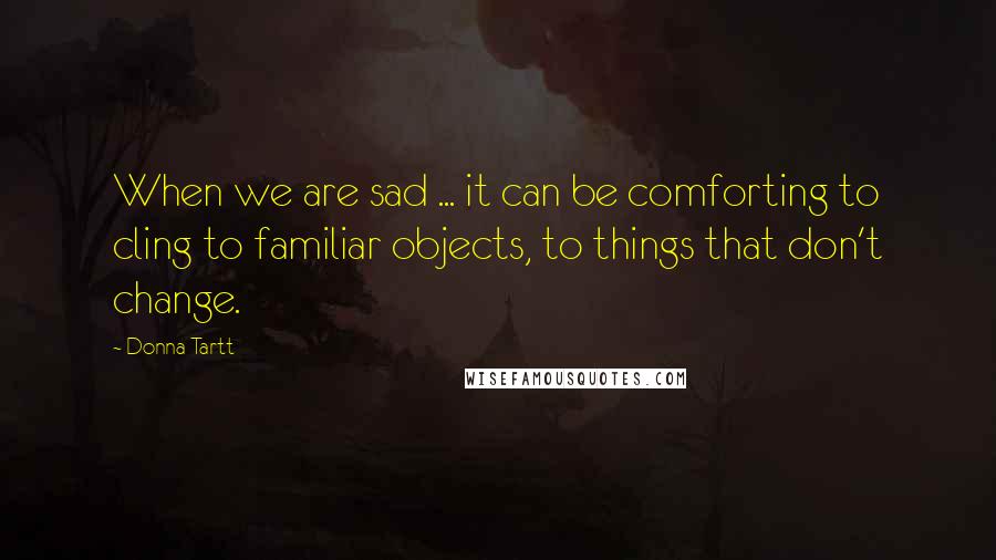 Donna Tartt Quotes: When we are sad ... it can be comforting to cling to familiar objects, to things that don't change.