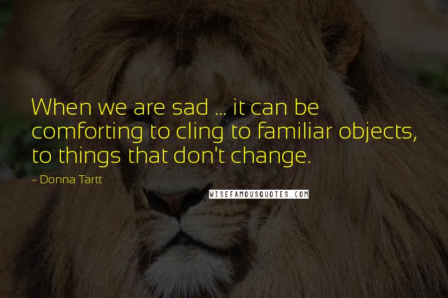 Donna Tartt Quotes: When we are sad ... it can be comforting to cling to familiar objects, to things that don't change.