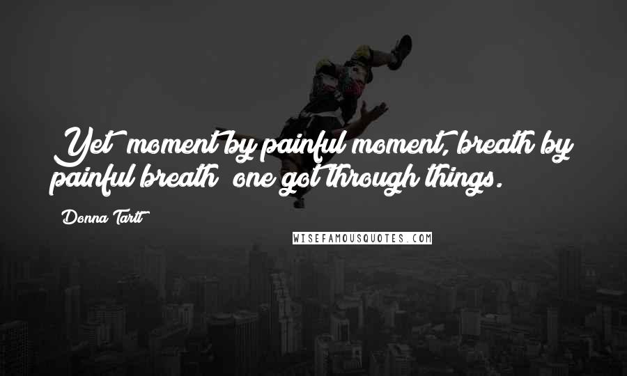 Donna Tartt Quotes: Yet (moment by painful moment, breath by painful breath) one got through things.