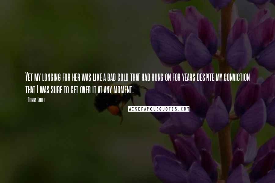 Donna Tartt Quotes: Yet my longing for her was like a bad cold that had hung on for years despite my conviction that I was sure to get over it at any moment.