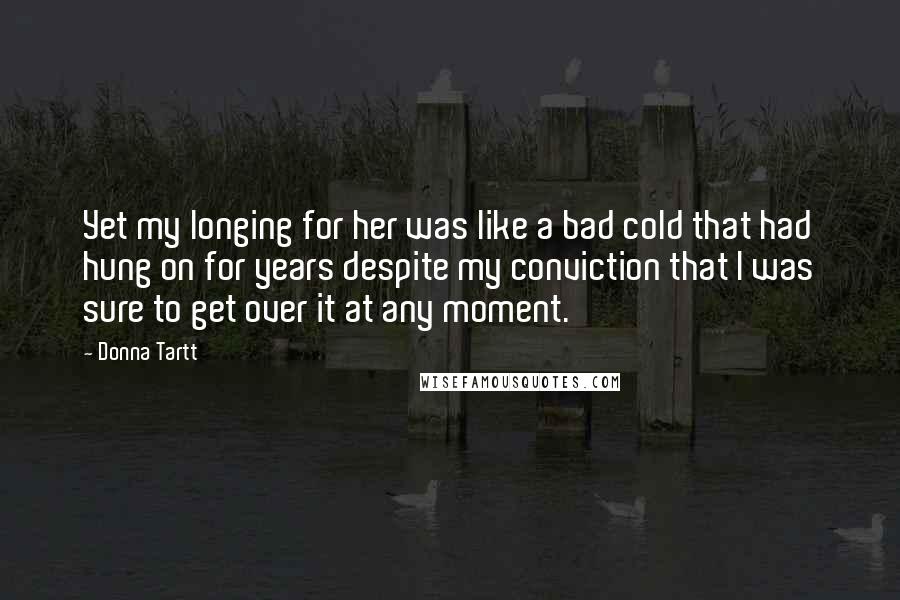 Donna Tartt Quotes: Yet my longing for her was like a bad cold that had hung on for years despite my conviction that I was sure to get over it at any moment.
