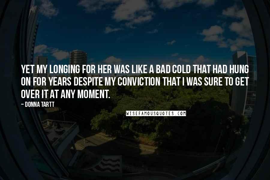 Donna Tartt Quotes: Yet my longing for her was like a bad cold that had hung on for years despite my conviction that I was sure to get over it at any moment.