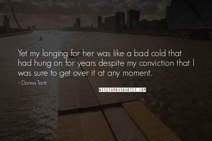 Donna Tartt Quotes: Yet my longing for her was like a bad cold that had hung on for years despite my conviction that I was sure to get over it at any moment.