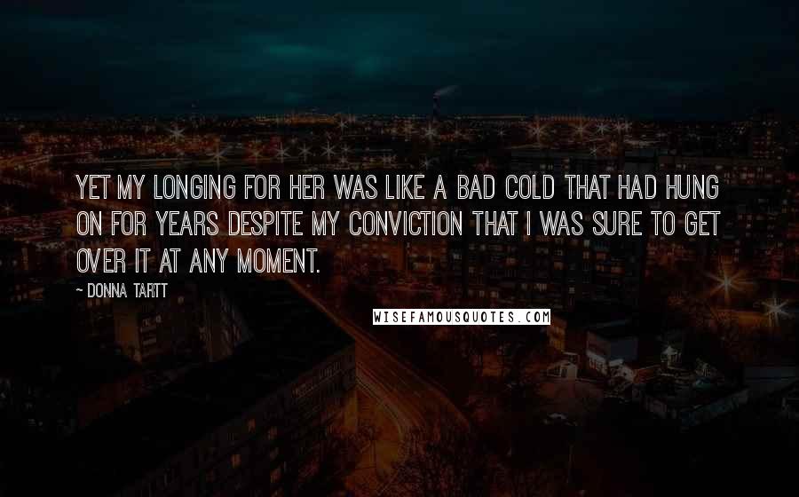 Donna Tartt Quotes: Yet my longing for her was like a bad cold that had hung on for years despite my conviction that I was sure to get over it at any moment.