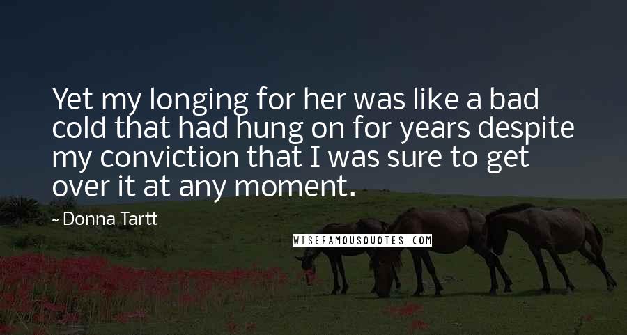 Donna Tartt Quotes: Yet my longing for her was like a bad cold that had hung on for years despite my conviction that I was sure to get over it at any moment.