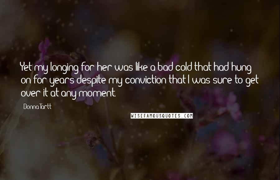 Donna Tartt Quotes: Yet my longing for her was like a bad cold that had hung on for years despite my conviction that I was sure to get over it at any moment.