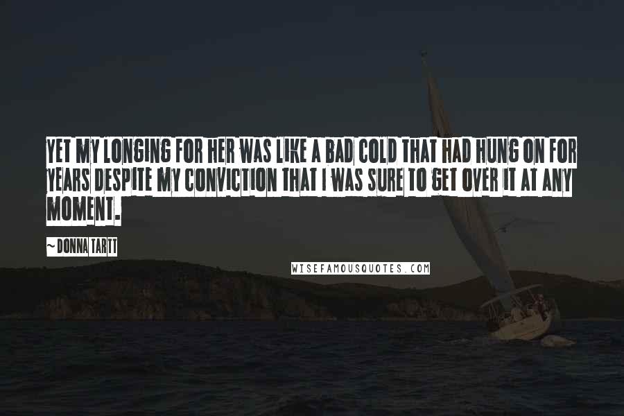 Donna Tartt Quotes: Yet my longing for her was like a bad cold that had hung on for years despite my conviction that I was sure to get over it at any moment.