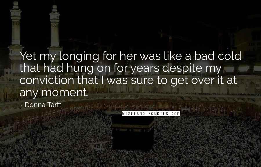 Donna Tartt Quotes: Yet my longing for her was like a bad cold that had hung on for years despite my conviction that I was sure to get over it at any moment.