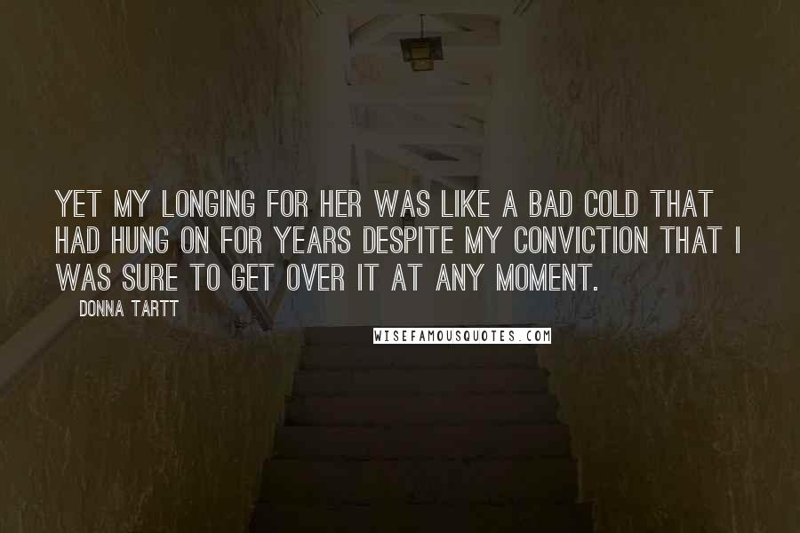 Donna Tartt Quotes: Yet my longing for her was like a bad cold that had hung on for years despite my conviction that I was sure to get over it at any moment.
