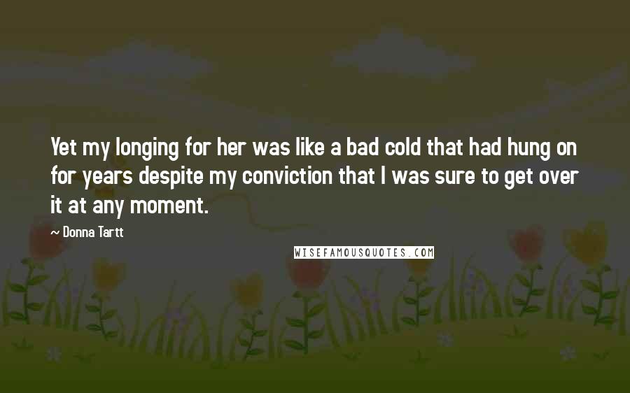Donna Tartt Quotes: Yet my longing for her was like a bad cold that had hung on for years despite my conviction that I was sure to get over it at any moment.