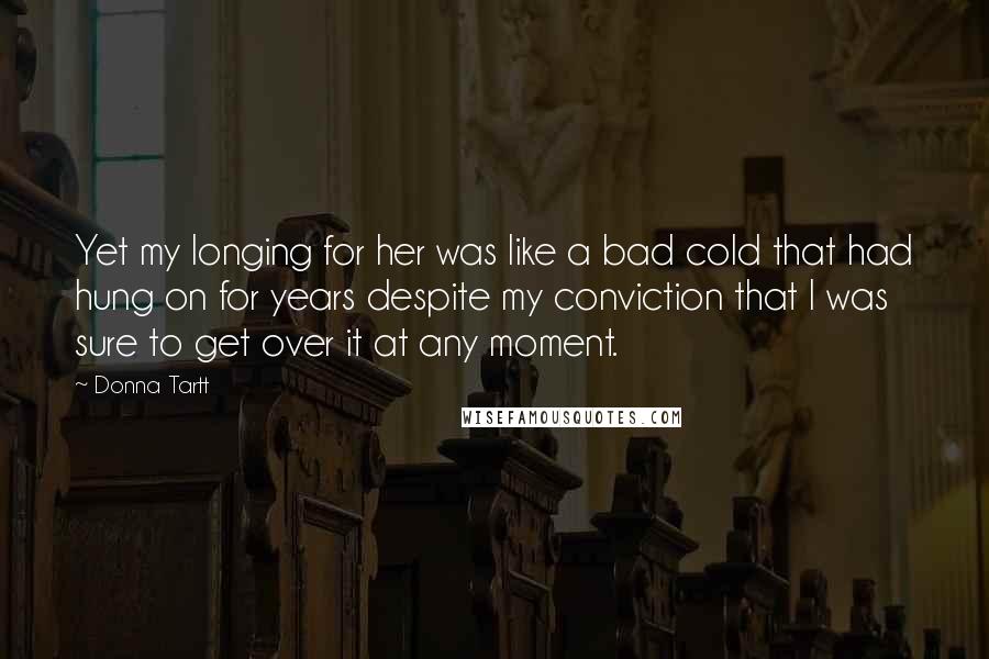 Donna Tartt Quotes: Yet my longing for her was like a bad cold that had hung on for years despite my conviction that I was sure to get over it at any moment.