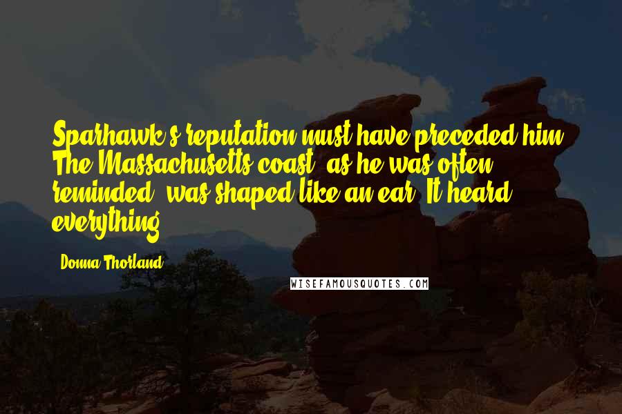 Donna Thorland Quotes: Sparhawk's reputation must have preceded him. The Massachusetts coast, as he was often reminded, was shaped like an ear. It heard everything.