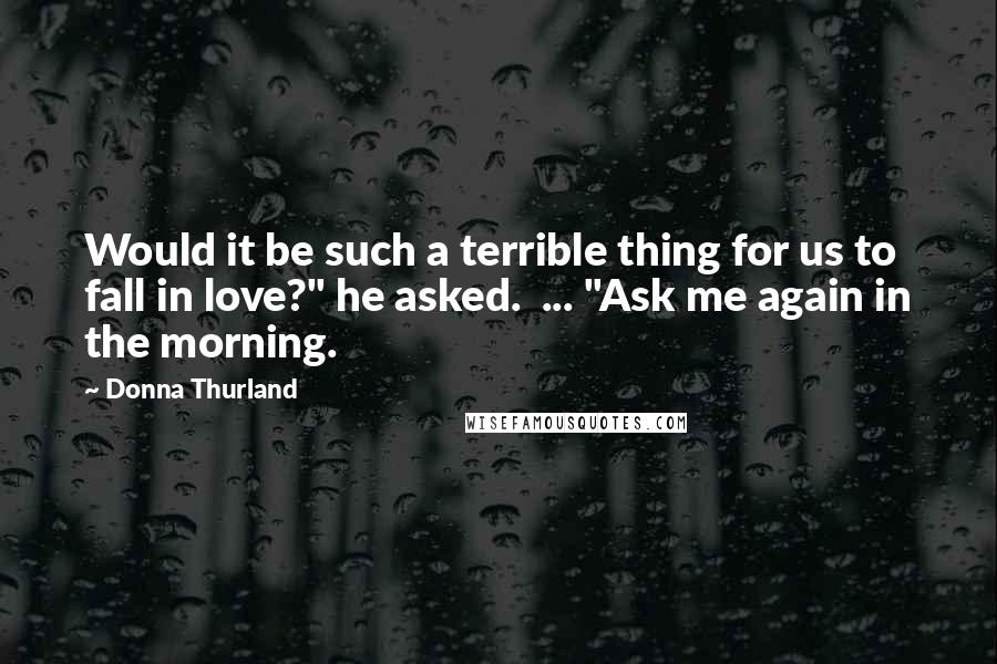 Donna Thurland Quotes: Would it be such a terrible thing for us to fall in love?" he asked.  ... "Ask me again in the morning.