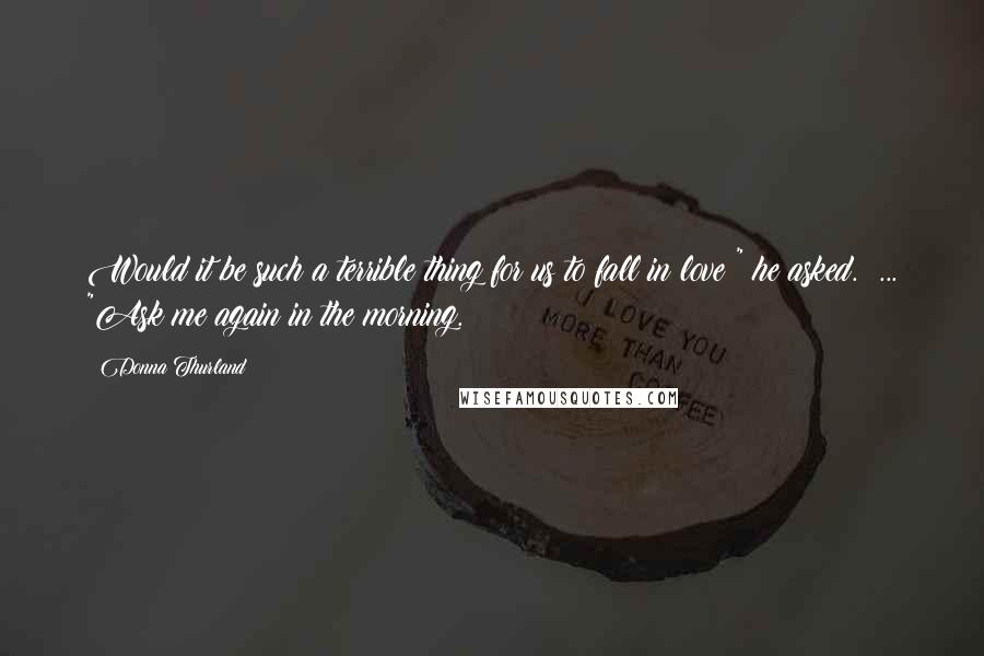 Donna Thurland Quotes: Would it be such a terrible thing for us to fall in love?" he asked.  ... "Ask me again in the morning.